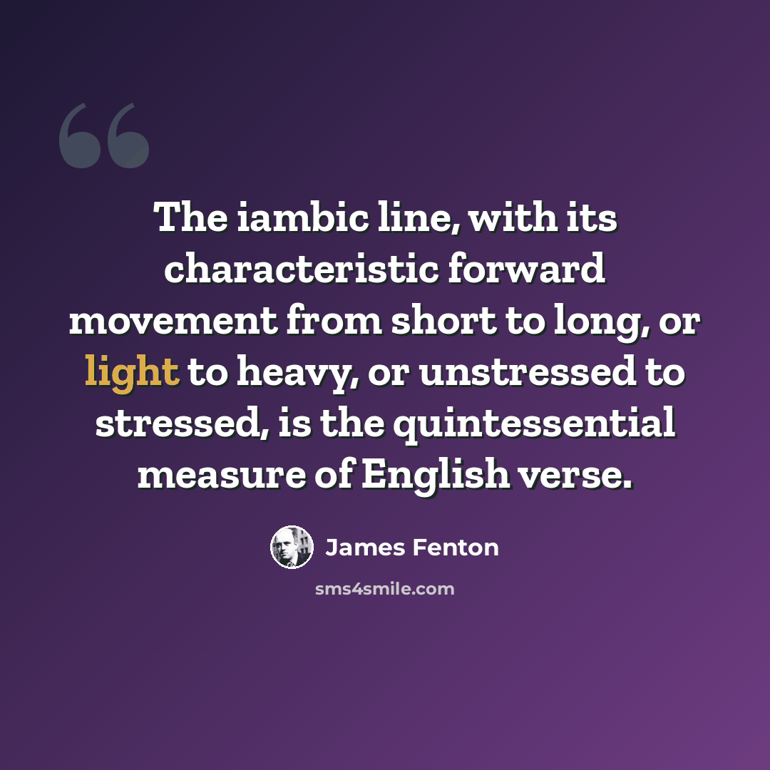 “The iambic line, with its characteristic forward movement from short to long, or light to heavy, or unstressed to stressed, is the quintessential measure of English verse.” quote by James Fenton