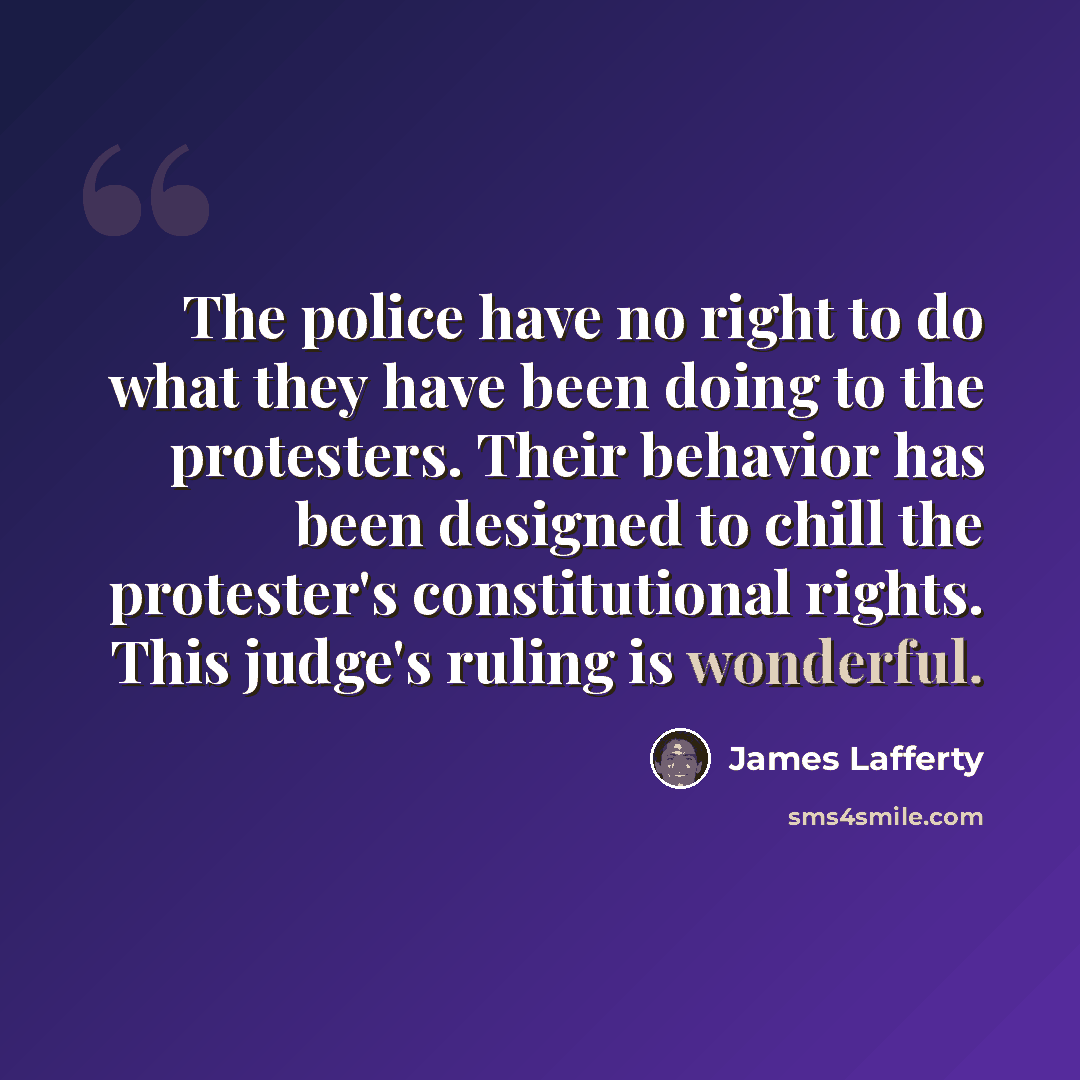 “The police have no right to do what they have been doing to the protesters. Their behavior has been designed to chill the protester's constitutional rights. This judge's ruling is wonderful.” quote by James Lafferty