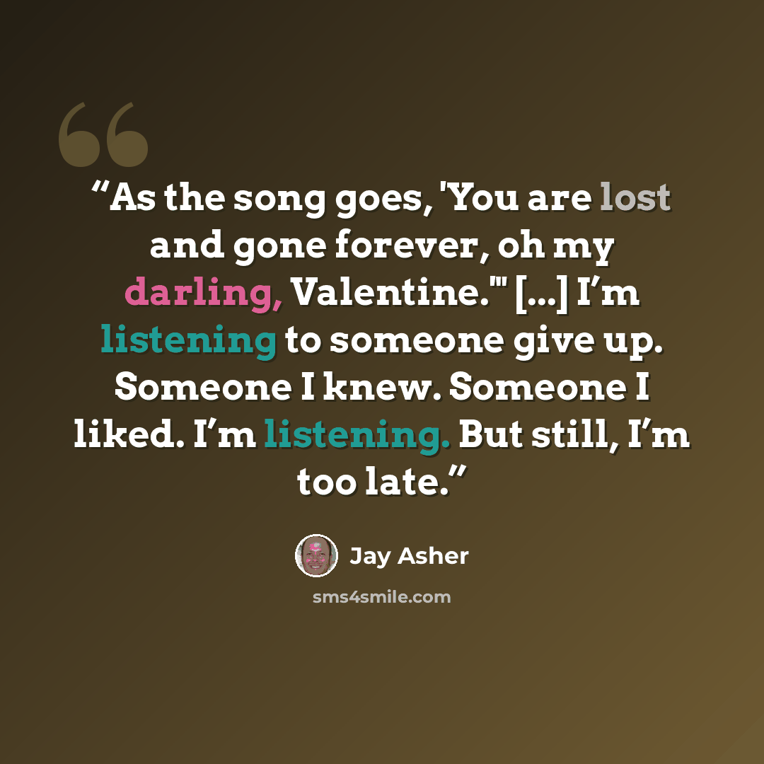 “As the song goes, 'You are lost and gone forever, oh my darling, Valentine.'" [...] I’m listening to someone give up. Someone I knew. Someone I liked. I’m listening. But still, I’m too late.” quote by Jay Asher