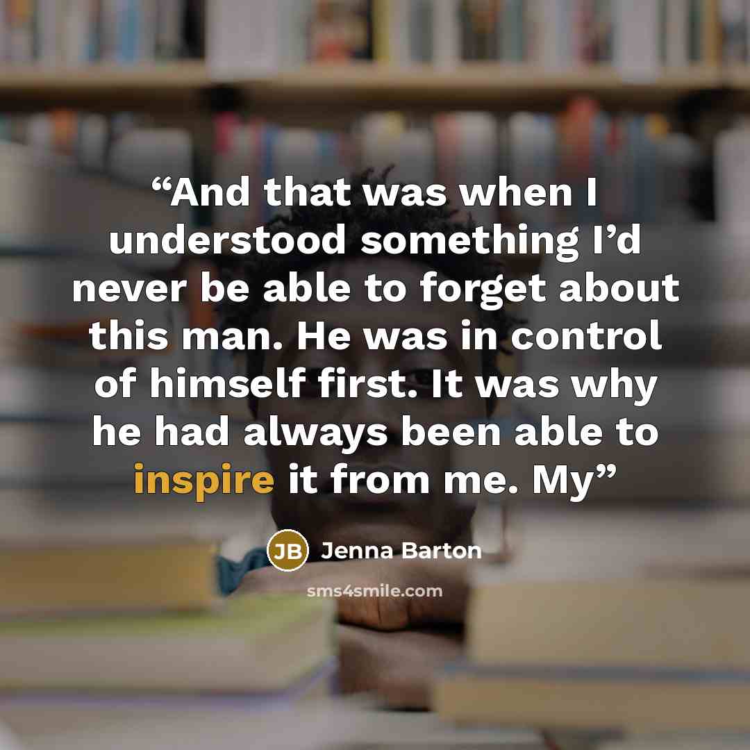 “And that was when I understood something I’d never be able to forget about this man. He was in control of himself first. It was why he had always been able to inspire it from me. My” quote by Jenna Barton
