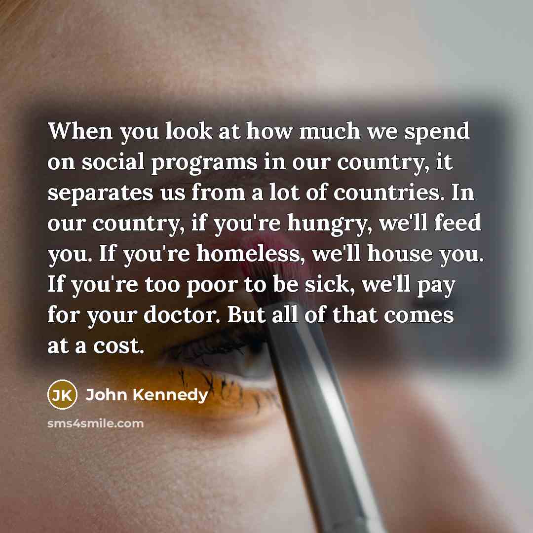 “When you look at how much we spend on social programs in our country, it separates us from a lot of countries. In our country, if you're hungry, we'll feed you. If you're homeless, we'll house you. If you're too poor to be sick, we'll pay for your doctor. But all of that comes at a cost.” quote by John Kennedy