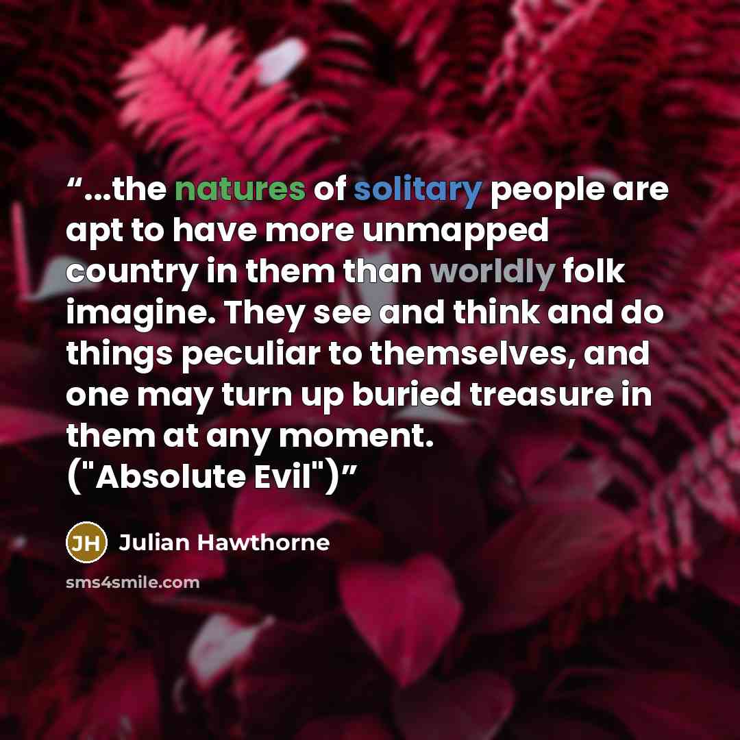 “...the natures of solitary people are apt to have more unmapped country in them than worldly folk imagine. They see and think and do things peculiar to themselves, and one may turn up buried treasure in them at any moment. ("Absolute Evil")” quote by Julian Hawthorne