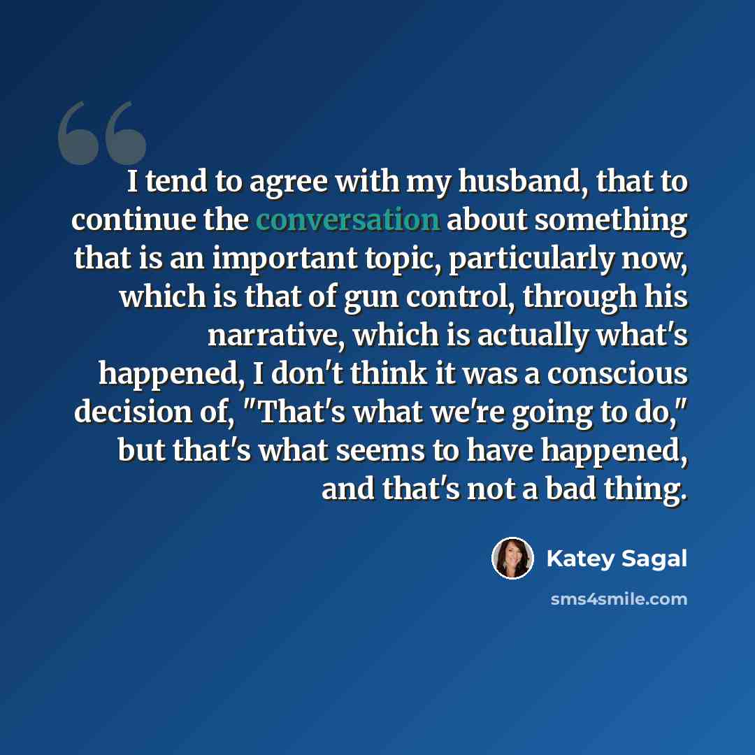 “I tend to agree with my husband, that to continue the conversation about something that is an important topic, particularly now, which is that of gun control, through his narrative, which is actually what's happened, I don't think it was a conscious decision of, "That's what we're going to do,"…” quote by Katey Sagal