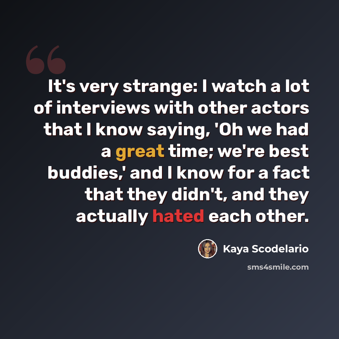 “It's very strange: I watch a lot of interviews with other actors that I know saying, 'Oh we had a great time; we're best buddies,' and I know for a fact that they didn't, and they actually hated each other.” quote by Kaya Scodelario
