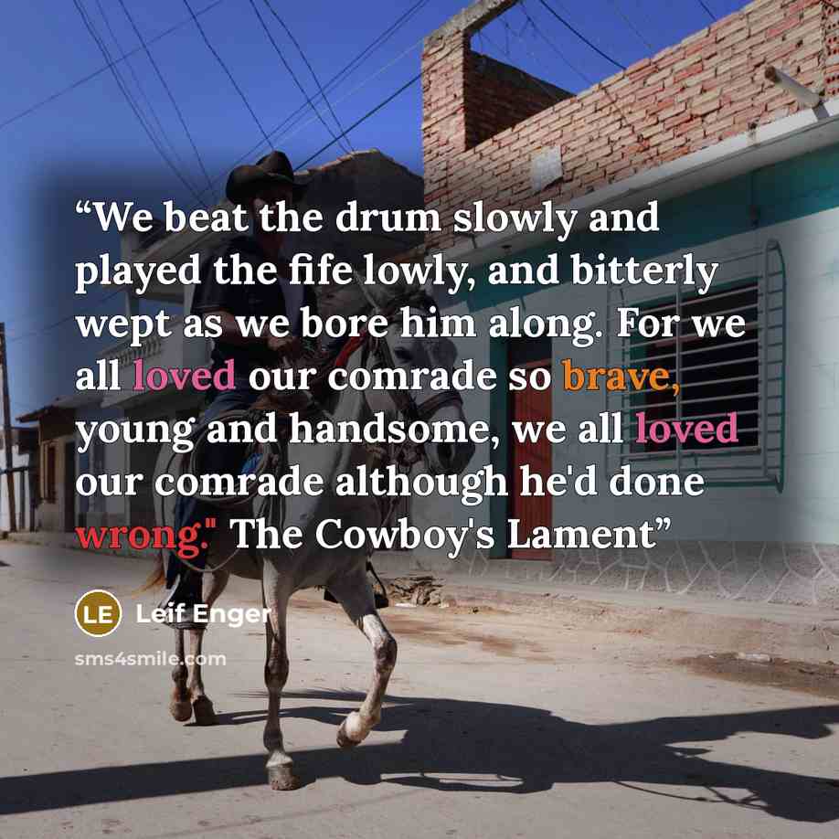 “We beat the drum slowly and played the fife lowly, and bitterly wept as we bore him along. For we all loved our comrade so brave, young and handsome, we all loved our comrade although he'd done wrong." The Cowboy's Lament” quote by Leif Enger