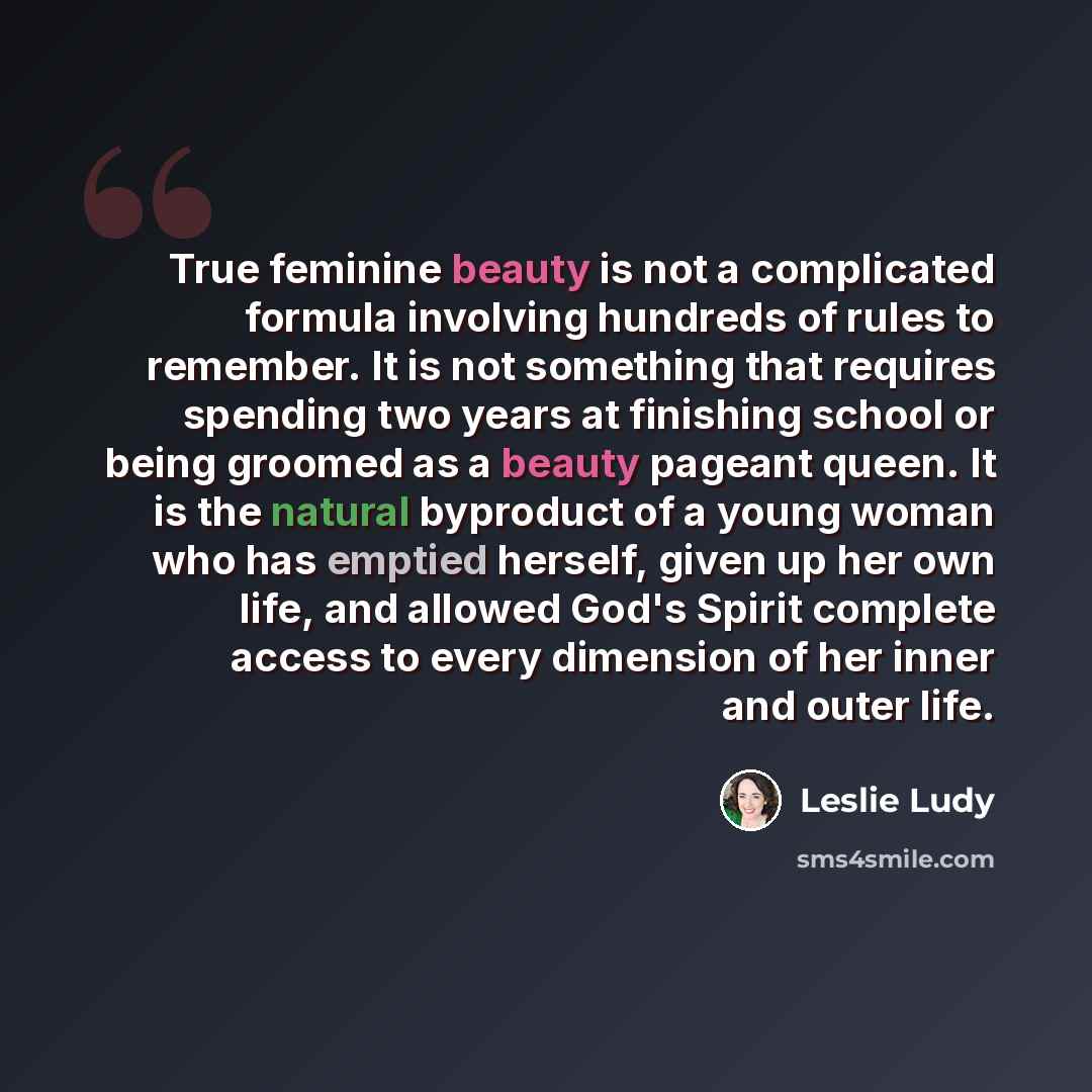 “True feminine beauty is not a complicated formula involving hundreds of rules to remember. It is not something that requires spending two years at finishing school or being groomed as a beauty pageant queen. It is the natural byproduct of a young woman who has emptied herself, given up her own…” quote by Leslie Ludy