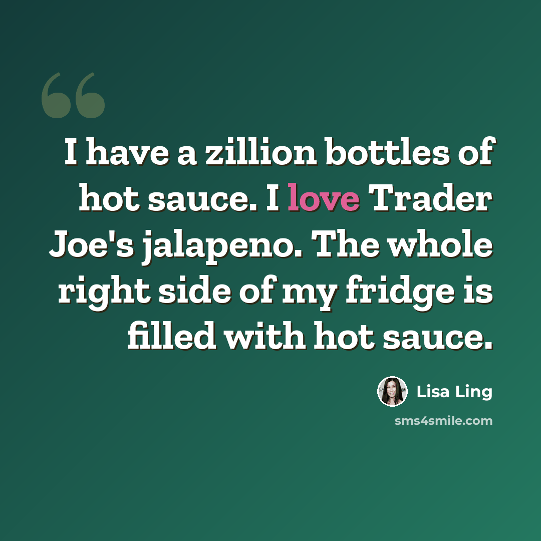“I have a zillion bottles of hot sauce. I love Trader Joe's jalapeno. The whole right side of my fridge is filled with hot sauce.” quote by Lisa Ling