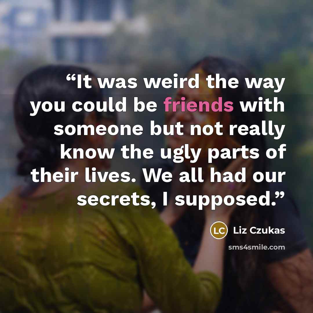 “It was weird the way you could be friends with someone but not really know the ugly parts of their lives. We all had our secrets, I supposed.” quote by Liz Czukas