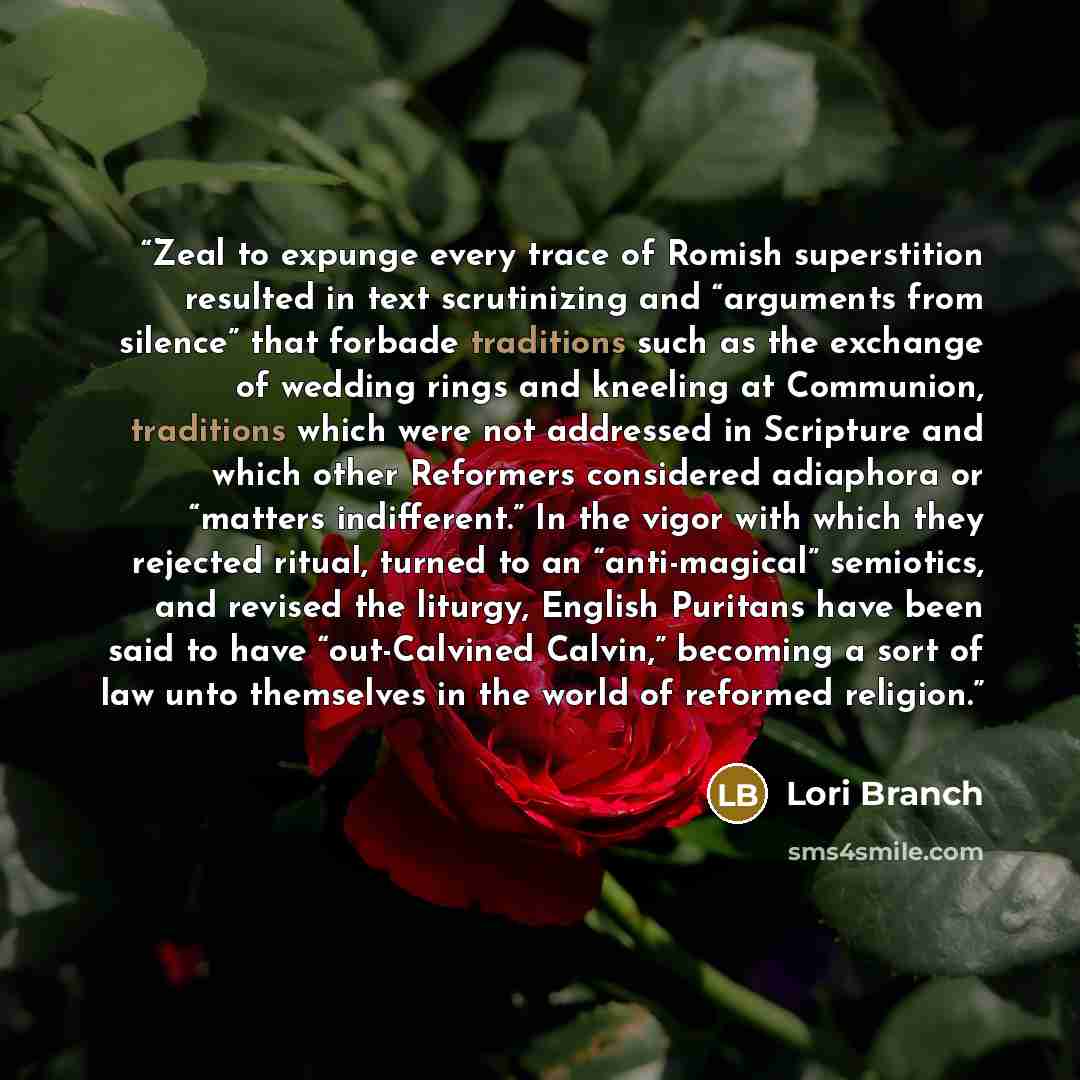 “Zeal to expunge every trace of Romish superstition resulted in text scrutinizing and “arguments from silence” that forbade traditions such as the exchange of wedding rings and kneeling at Communion, traditions which were not addressed in Scripture and which other Reformers considered adiaphora or…” quote by Lori Branch