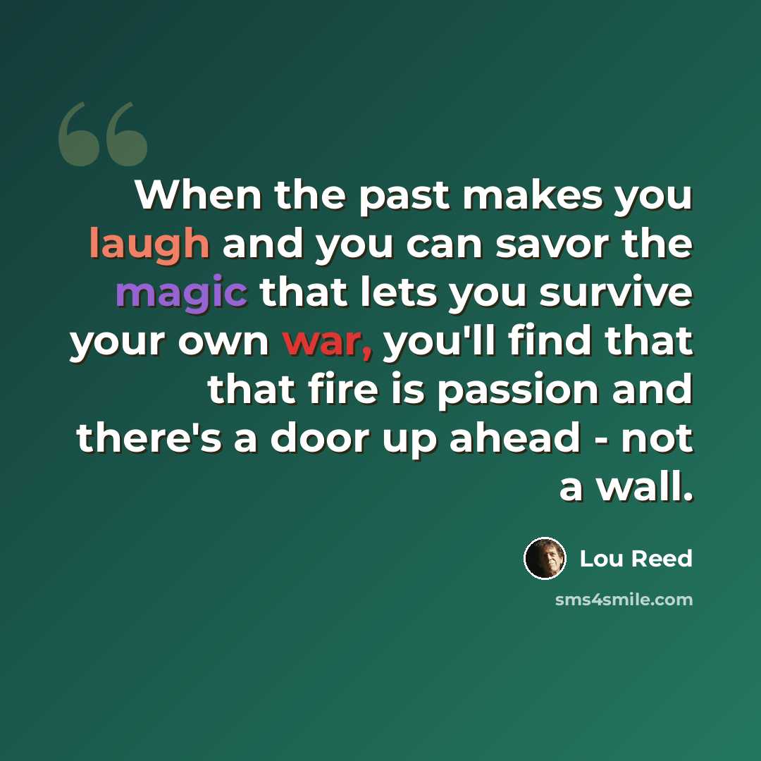 “When the past makes you laugh and you can savor the magic that lets you survive your own war, you'll find that that fire is passion and there's a door up ahead - not a wall.” quote by Lou Reed