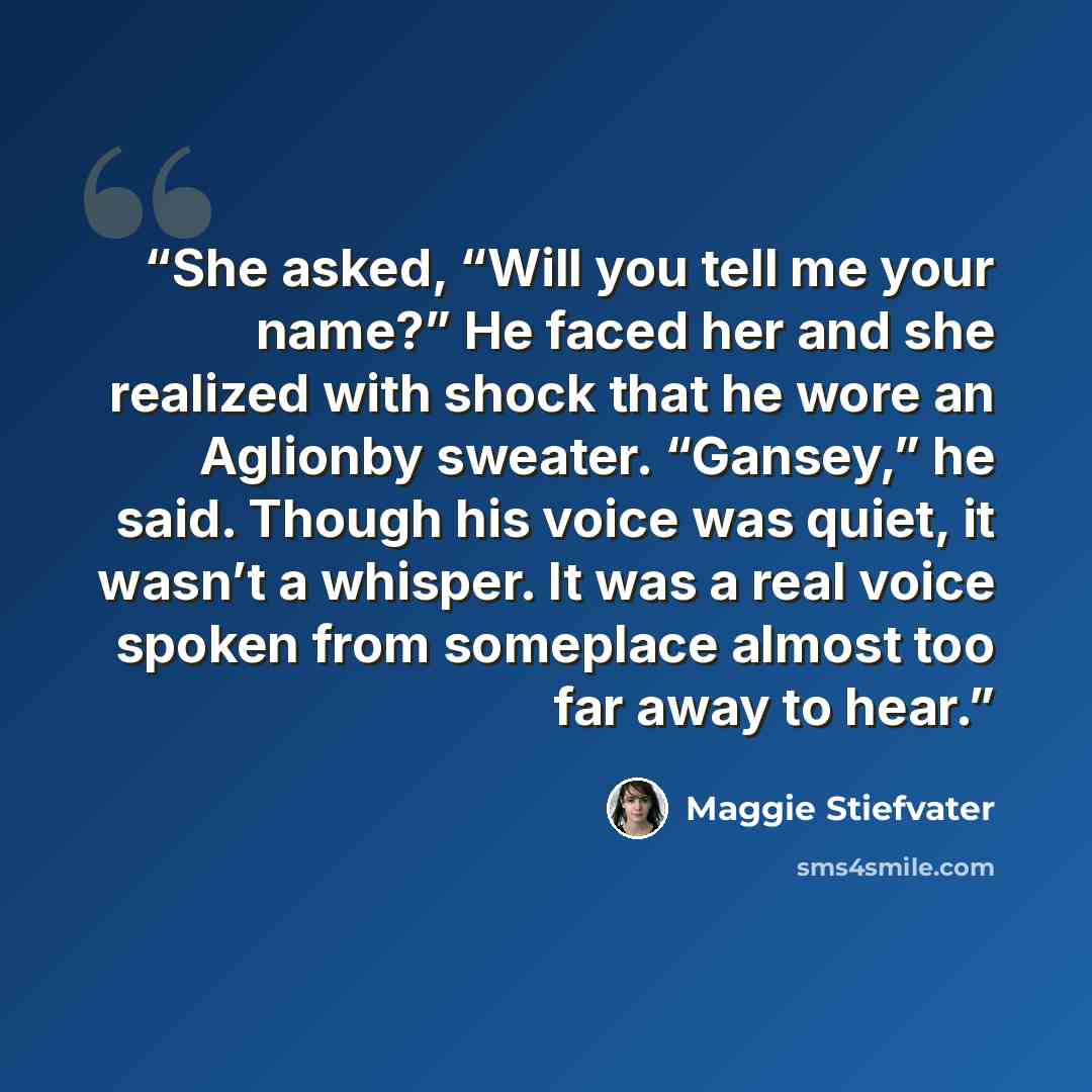 “She asked, “Will you tell me your name?” He faced her and she realized with shock that he wore an Aglionby sweater. “Gansey,” he said. Though his voice was quiet, it wasn’t a whisper. It was a real voice spoken from someplace almost too far away to hear.” quote by Maggie Stiefvater