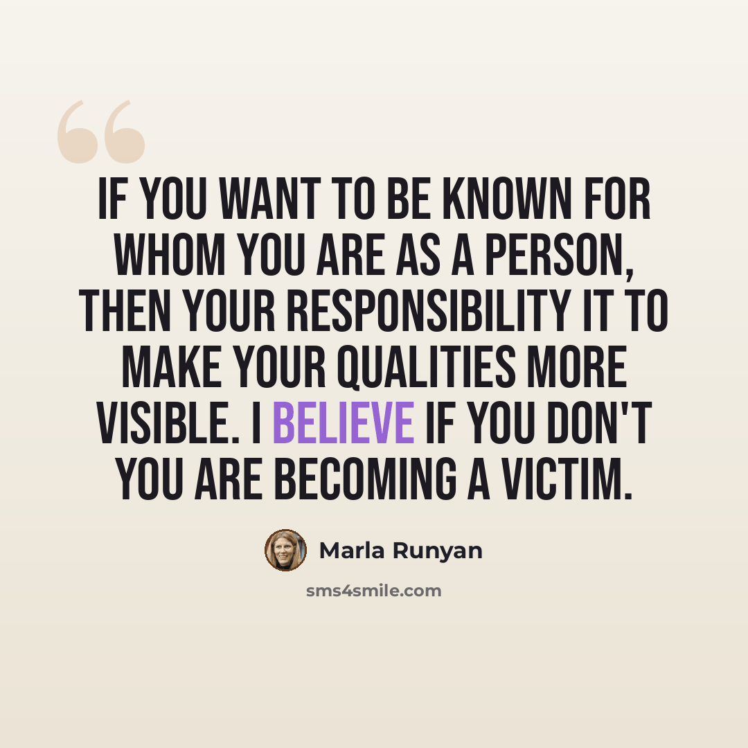 “If you want to be known for whom you are as a person, then your responsibility it to make your qualities more visible. I believe if you don't you are becoming a victim.” quote by Marla Runyan
