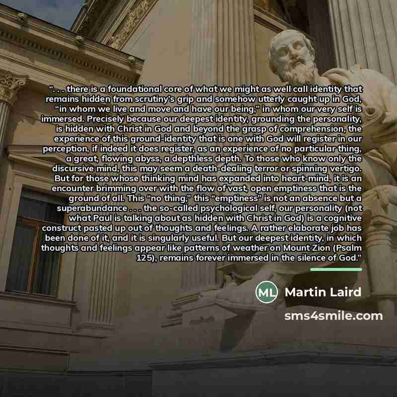 “. . . there is a foundational core of what we might as well call identity that remains hidden from scrutiny’s grip and somehow utterly caught up in God, “in whom we live and move and have our being,” in whom our very self is immersed. Precisely because our deepest identity, grounding the…” quote by Martin Laird