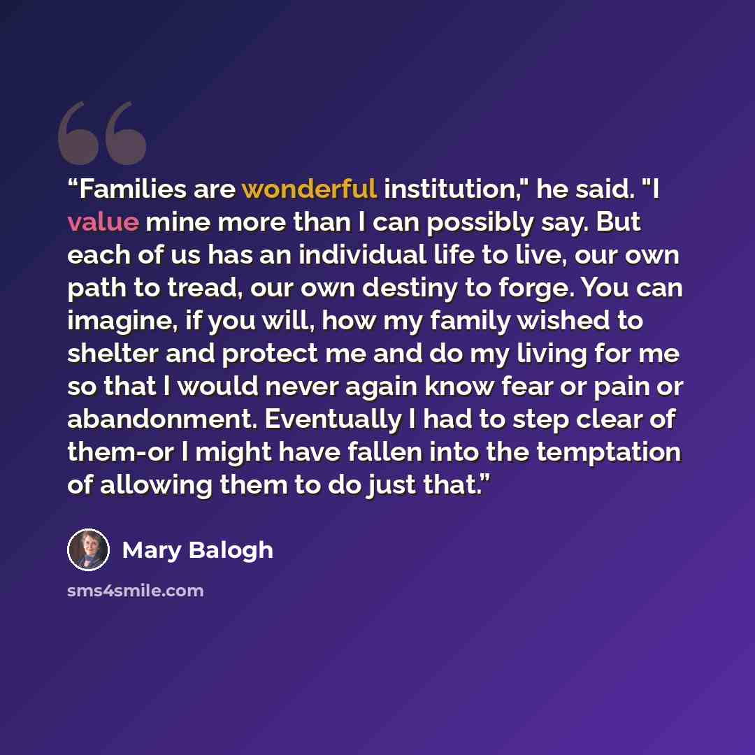 “Families are wonderful institution," he said. "I value mine more than I can possibly say. But each of us has an individual life to live, our own path to tread, our own destiny to forge. You can imagine, if you will, how my family wished to shelter and protect me and do my living for me so that I…” quote by Mary Balogh