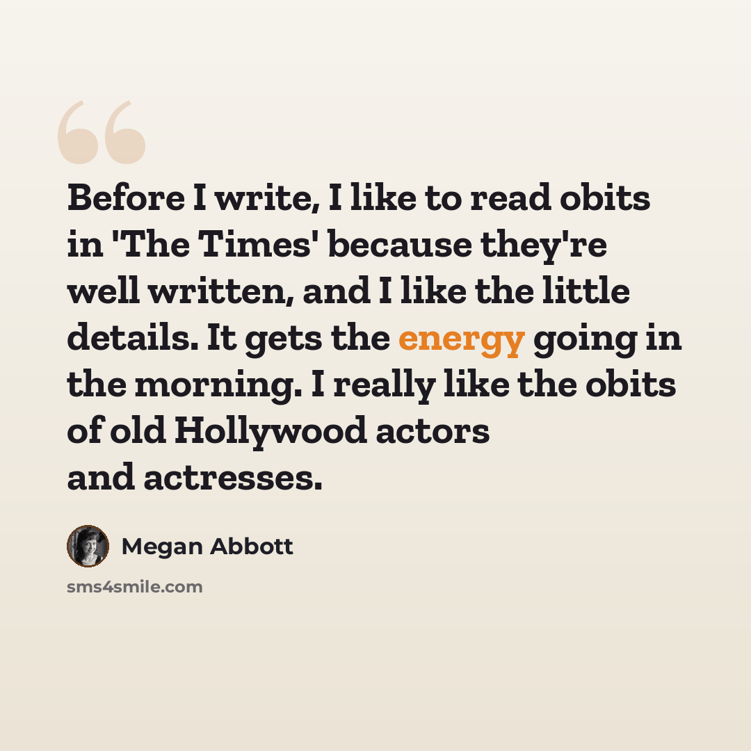 “Before I write, I like to read obits in 'The Times' because they're well written, and I like the little details. It gets the energy going in the morning. I really like the obits of old Hollywood actors and actresses.” quote by Megan Abbott