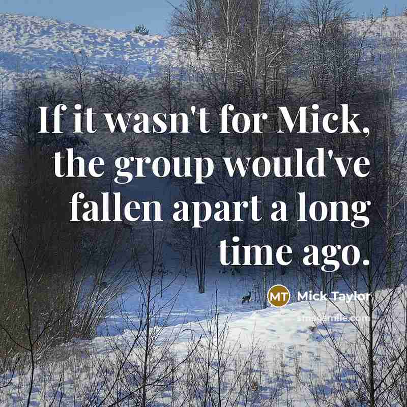 “If it wasn't for Mick, the group would've fallen apart a long time ago.” quote by Mick Taylor
