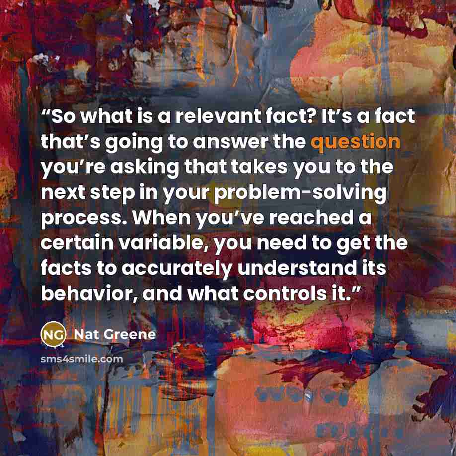 “So what is a relevant fact? It’s a fact that’s going to answer the question you’re asking that takes you to the next step in your problem-solving process. When you’ve reached a certain variable, you need to get the facts to accurately understand its behavior, and what controls it.” quote by Nat Greene