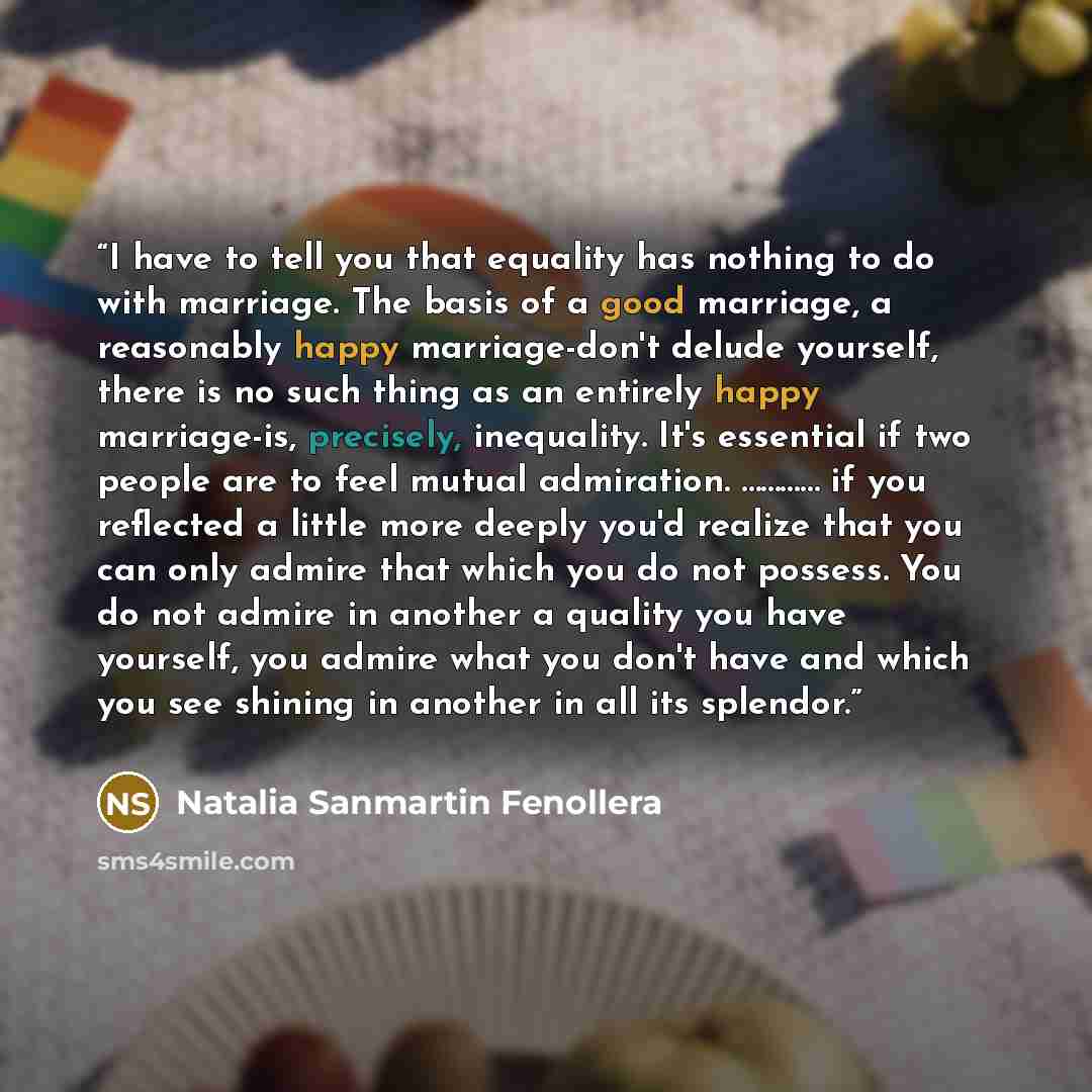 “I have to tell you that equality has nothing to do with marriage. The basis of a good marriage, a reasonably happy marriage-don't delude yourself, there is no such thing as an entirely happy marriage-is, precisely, inequality. It's essential if two people are to feel mutual admiration. ………… if you…” quote by Natalia Sanmartin Fenollera