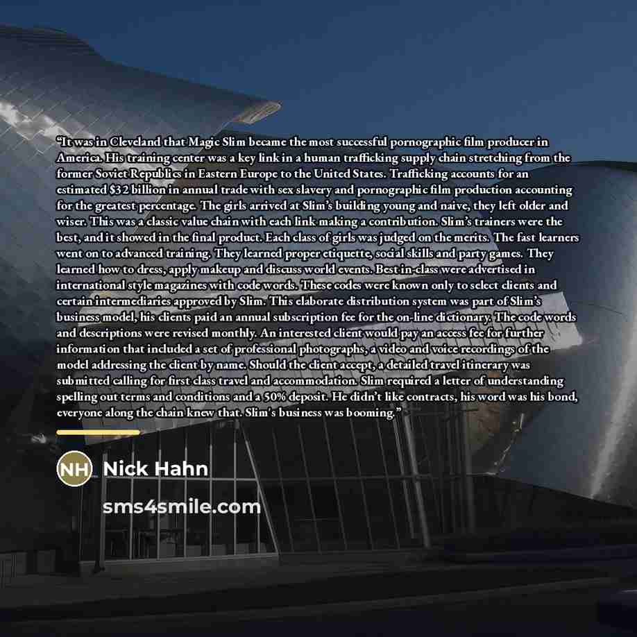 “It was in Cleveland that Magic Slim became the most successful pornographic film producer in America. His training center was a key link in a human trafficking supply chain stretching from the former Soviet Republics in Eastern Europe to the United States. Trafficking accounts for an estimated $32…” quote by Nick Hahn