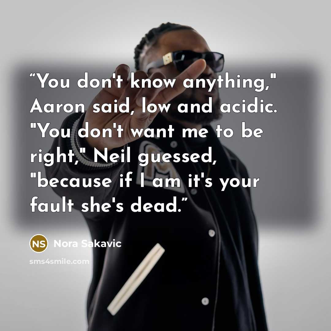 “You don't know anything," Aaron said, low and acidic. "You don't want me to be right," Neil guessed, "because if I am it's your fault she's dead.” quote by Nora Sakavic