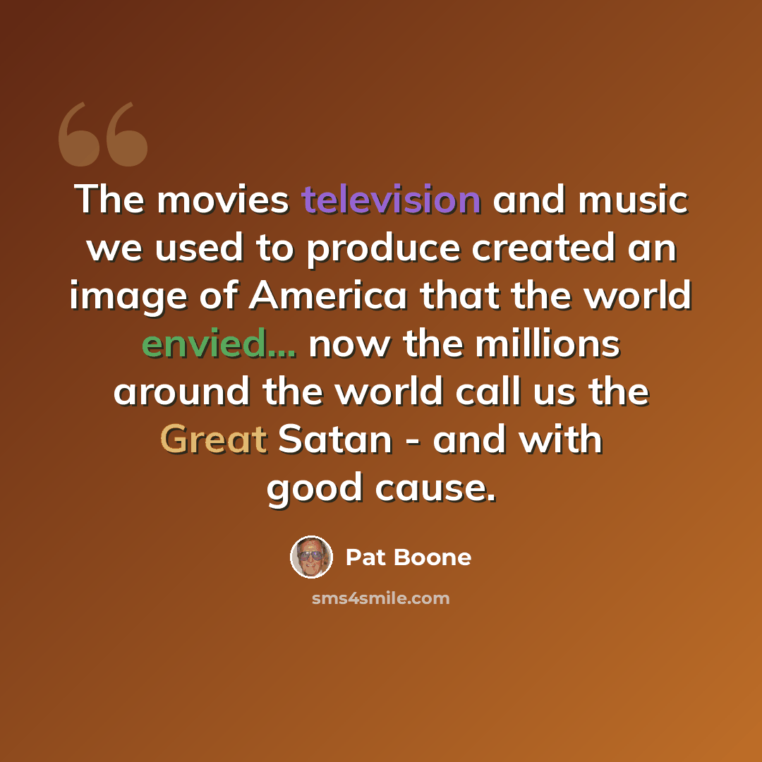 “The movies television and music we used to produce created an image of America that the world envied... now the millions around the world call us the Great Satan - and with good cause.” quote by Pat Boone