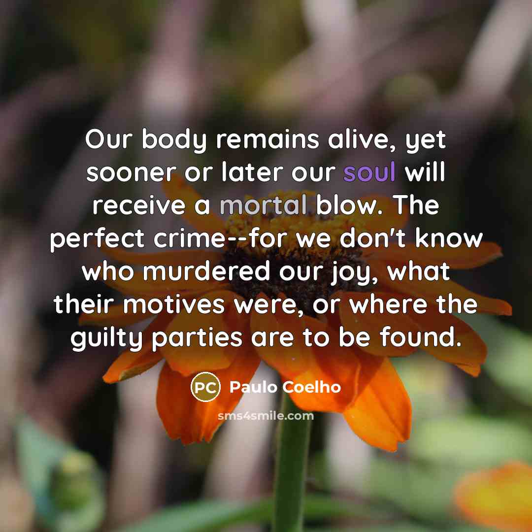 “Our body remains alive, yet sooner or later our soul will receive a mortal blow. The perfect crime--for we don't know who murdered our joy, what their motives were, or where the guilty parties are to be found.” quote by Paulo Coelho