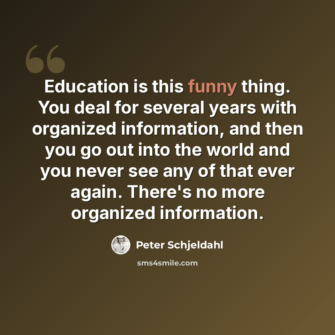 “Education is this funny thing. You deal for several years with organized information, and then you go out into the world and you never see any of that ever again. There's no more organized information.” quote by Peter Schjeldahl