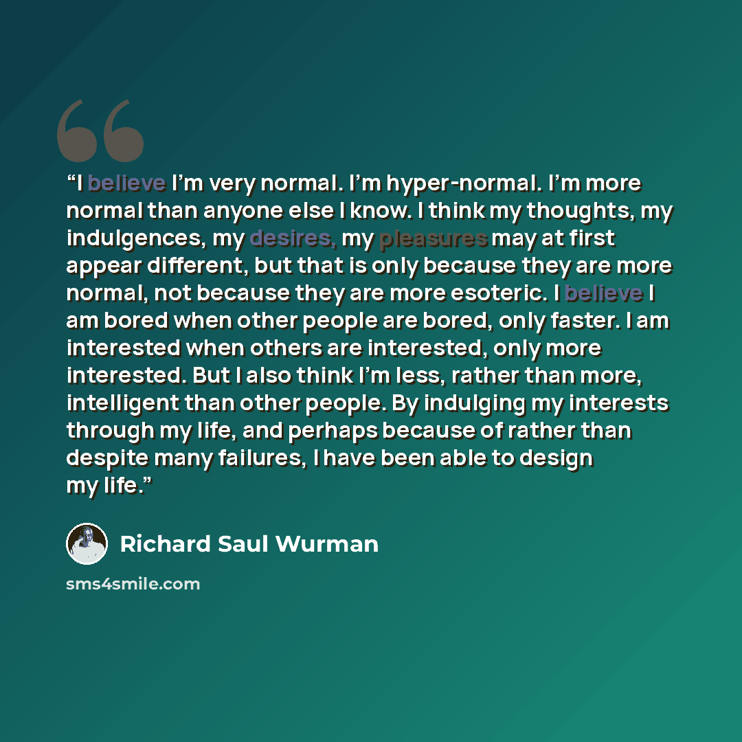 “I believe I’m very normal. I’m hyper-normal. I’m more normal than anyone else I know. I think my thoughts, my indulgences, my desires, my pleasures may at first appear different, but that is only because they are more normal, not because they are more esoteric. I believe I am bored when other…” quote by Richard Saul Wurman