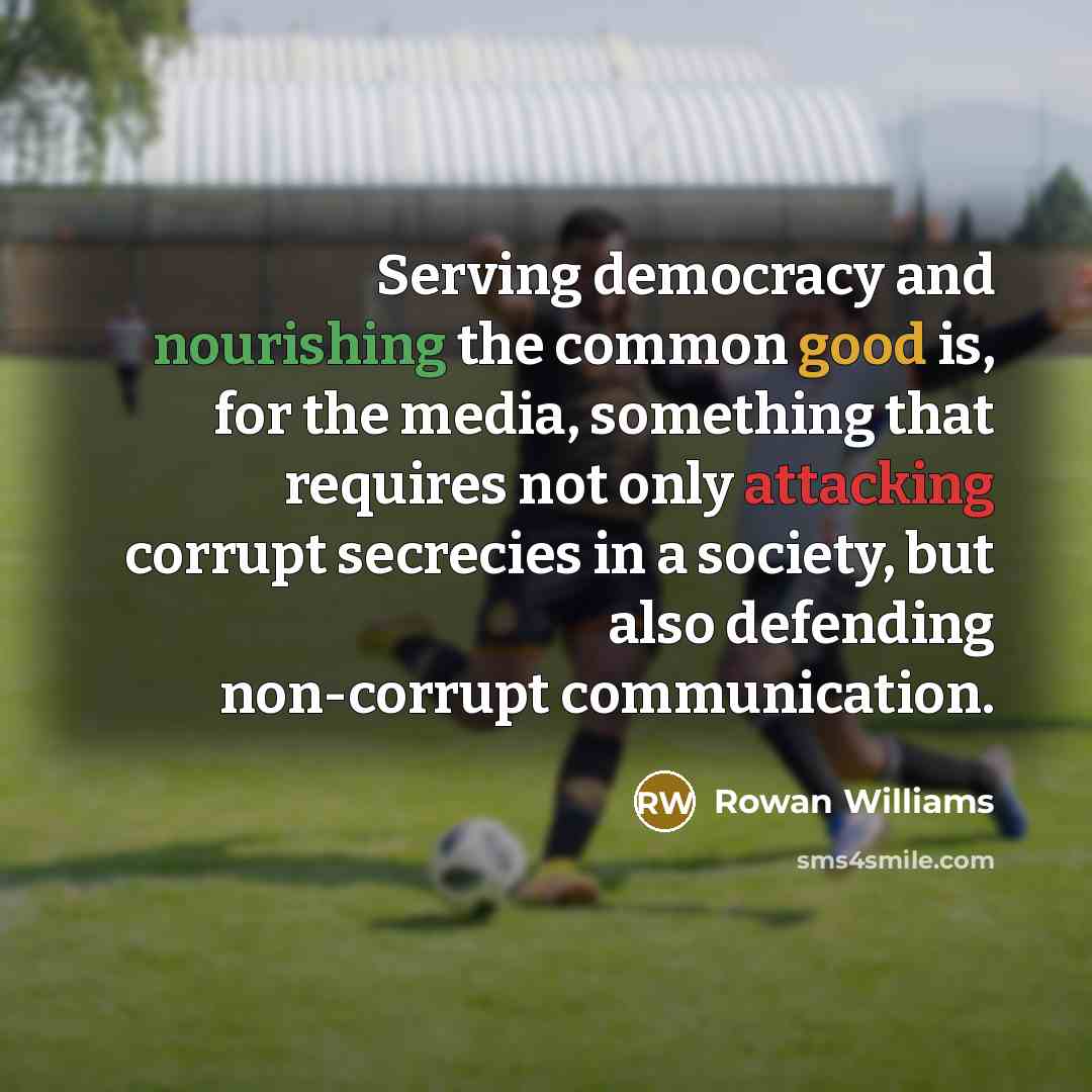 “Serving democracy and nourishing the common good is, for the media, something that requires not only attacking corrupt secrecies in a society, but also defending non-corrupt communication.” quote by Rowan Williams