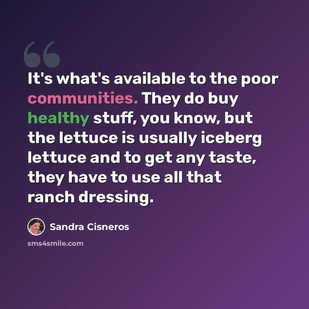 “It's what's available to the poor communities. They do buy healthy stuff, you know, but the lettuce is usually iceberg lettuce and to get any taste, they have to use all that ranch dressing.” quote by Sandra Cisneros