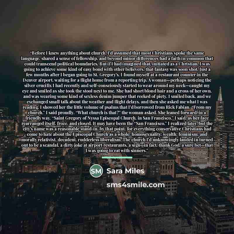 “Before I knew anything about church, I'd assumed that most Christians spoke the same language, shared a sense of fellowship, and beyond minor differences had a faith in common that could transcend political boundaries. But if I had imagined that, initiated as a Christian, I was going to achieve…” quote by Sara Miles