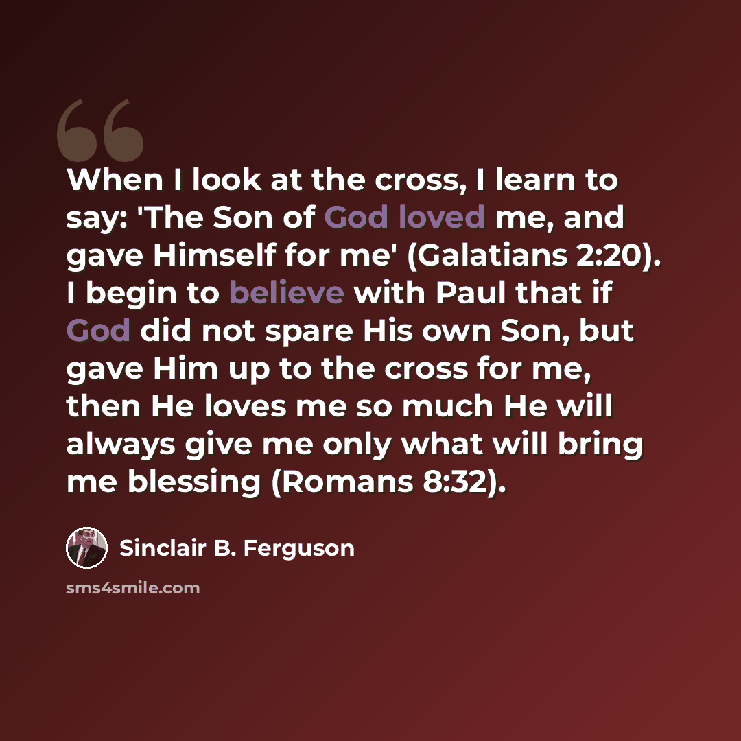 “When I look at the cross, I learn to say: 'The Son of God loved me, and gave Himself for me' (Galatians 2:20). I begin to believe with Paul that if God did not spare His own Son, but gave Him up to the cross for me, then He loves me so much He will always give me only what will bring me blessing…” quote by Sinclair B. Ferguson