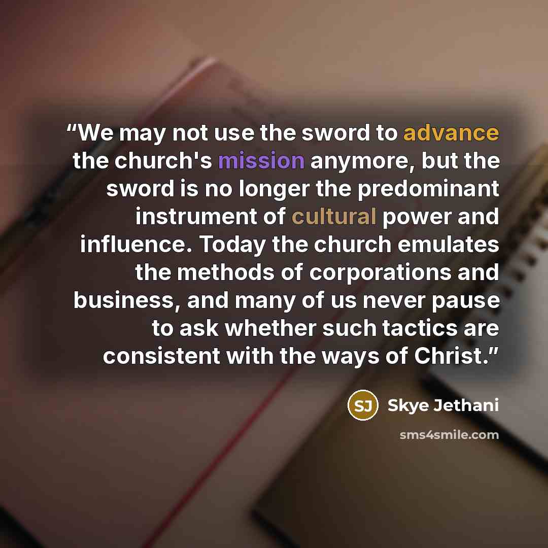 “We may not use the sword to advance the church's mission anymore, but the sword is no longer the predominant instrument of cultural power and influence. Today the church emulates the methods of corporations and business, and many of us never pause to ask whether such tactics are consistent with…” quote by Skye Jethani