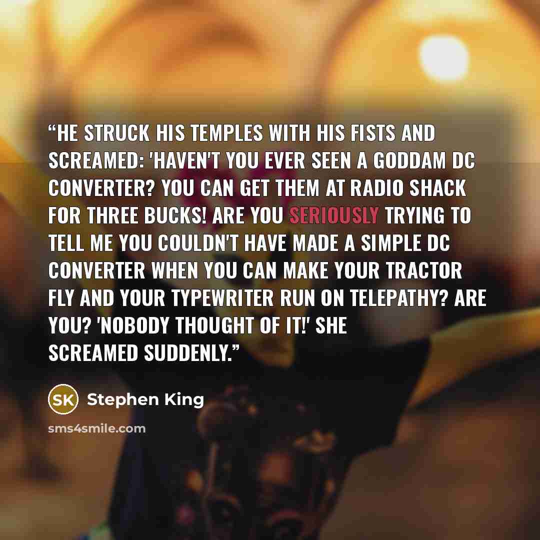 “He struck his temples with his fists and screamed: 'Haven't you ever seen a goddam DC converter? You can get them at Radio Shack for three bucks! Are you seriously trying to tell me you couldn't have made a simple DC converter when you can make your tractor fly and your typewriter run on…” quote by Stephen King