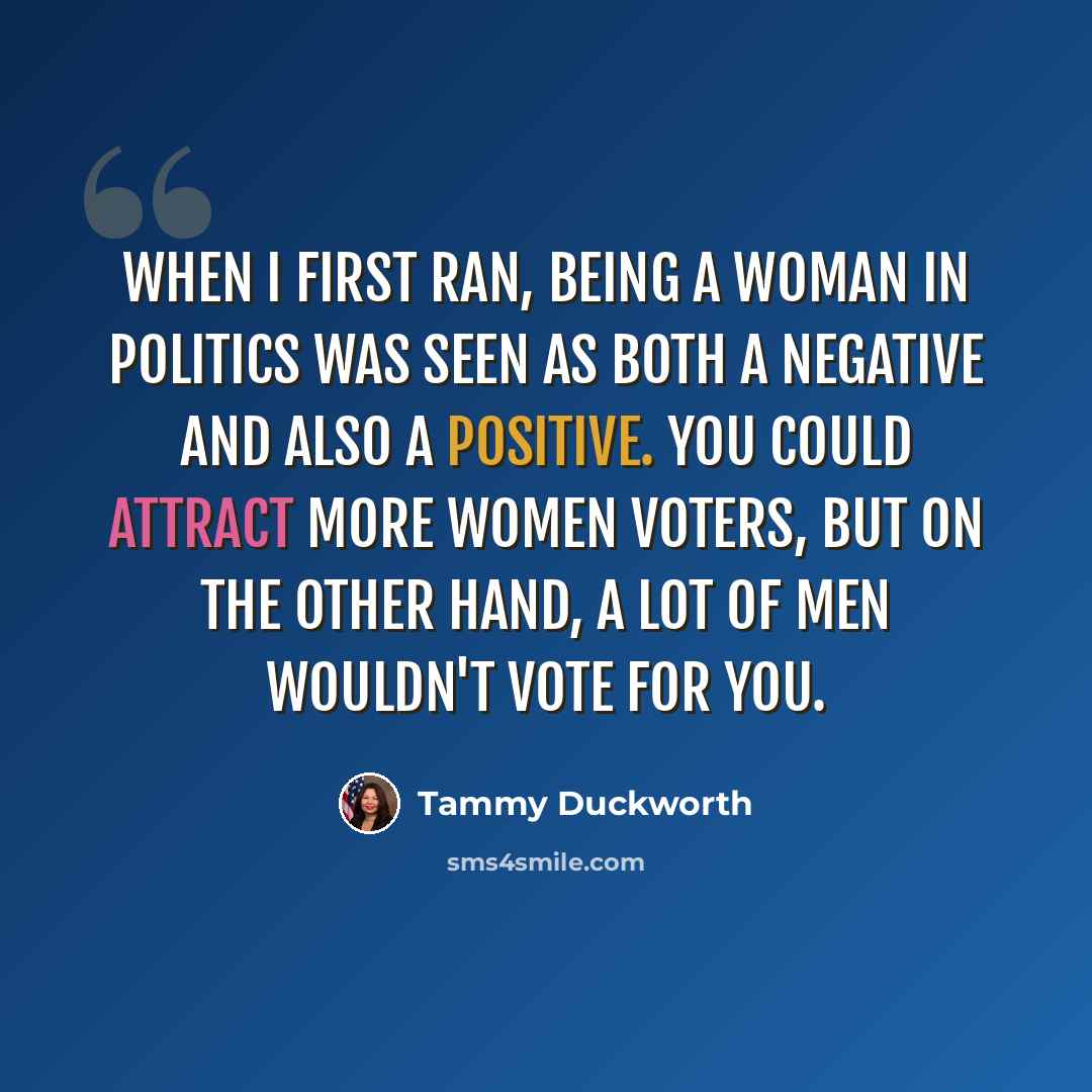 “When I first ran, being a woman in politics was seen as both a negative and also a positive. You could attract more women voters, but on the other hand, a lot of men wouldn't vote for you.” quote by Tammy Duckworth