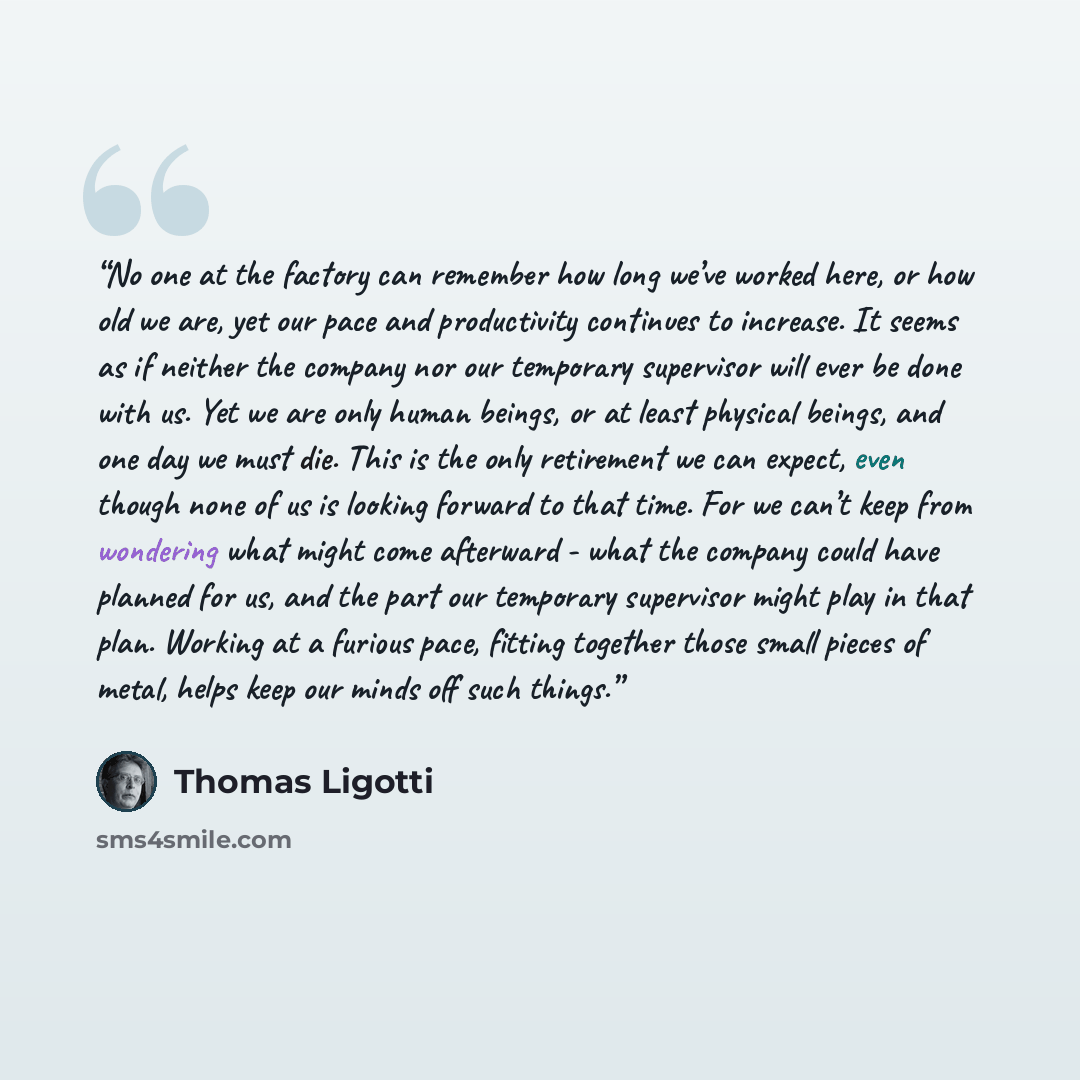“No one at the factory can remember how long we’ve worked here, or how old we are, yet our pace and productivity continues to increase. It seems as if neither the company nor our temporary supervisor will ever be done with us. Yet we are only human beings, or at least physical beings, and one day…” quote by Thomas Ligotti