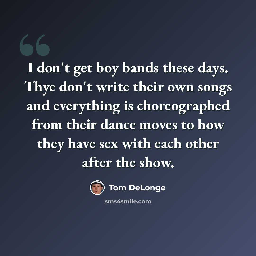 “I don't get boy bands these days. Thye don't write their own songs and everything is choreographed from their dance moves to how they have sex with each other after the show.” quote by Tom DeLonge