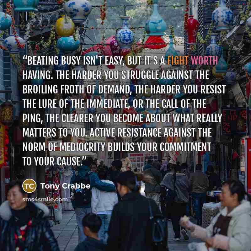 “Beating busy isn't easy, but it's a fight worth having. The harder you struggle against the broiling froth of demand, the harder you resist the lure of the immediate, or the call of the ping, the clearer you become about what really matters to you. Active resistance against the norm of mediocrity…” quote by Tony Crabbe
