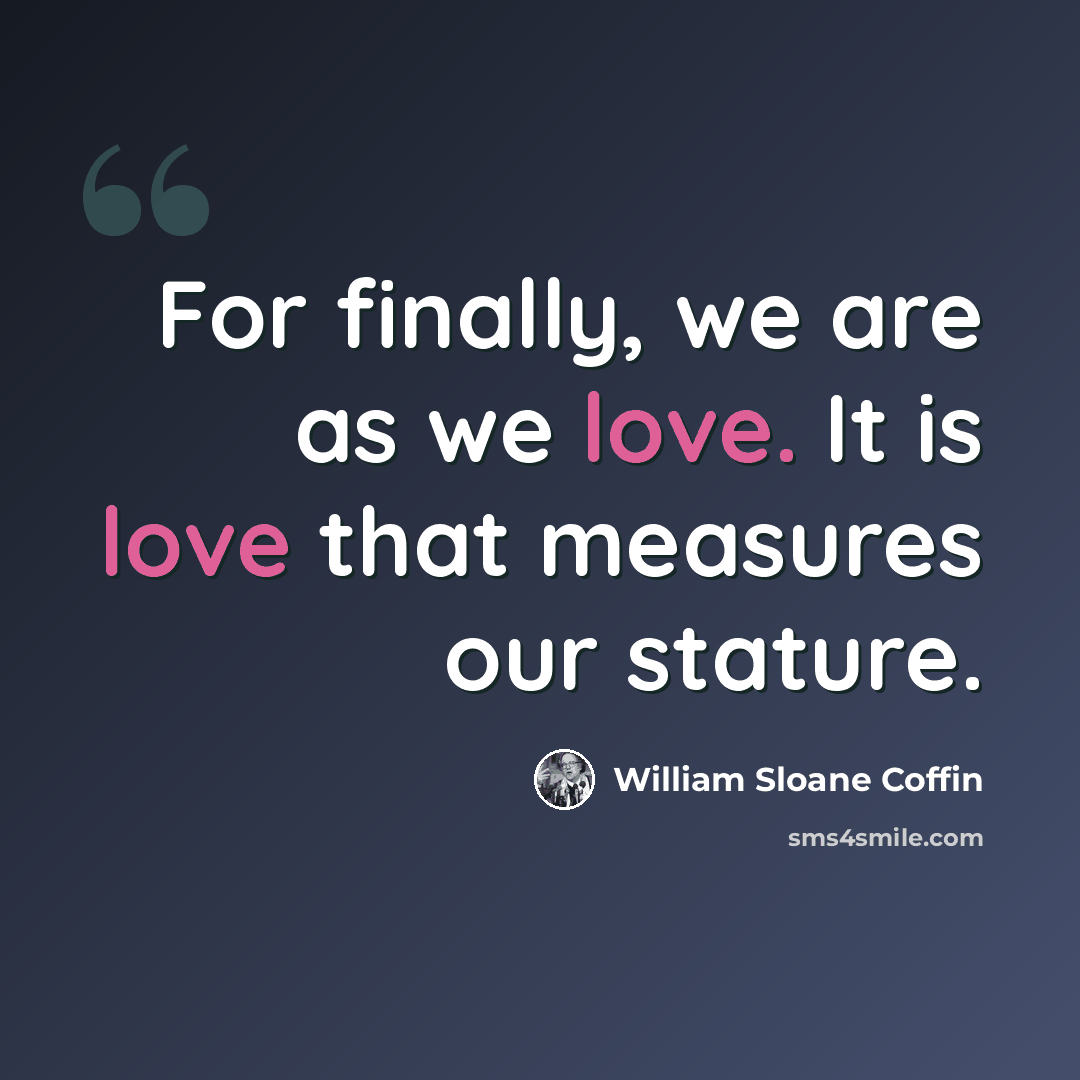 “For finally, we are as we love. It is love that measures our stature.” quote by William Sloane Coffin