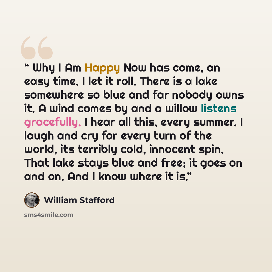 “Why I Am Happy Now has come, an easy time. I let it roll. There is a lake somewhere so blue and far nobody owns it. A wind comes by and a willow listens gracefully. I hear all this, every summer. I laugh and cry for every turn of the world, its terribly cold, innocent spin. That lake stays blue…” quote by William Stafford