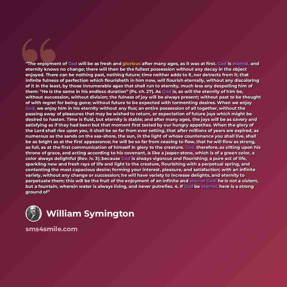 “The enjoyment of God will be as fresh and glorious after many ages, as it was at first. God is eternal, and eternity knows no change; there will then be the fullest possession without any decay in the object enjoyed. There can be nothing past, nothing future; time neither adds to it, nor detracts…” quote by William Symington
