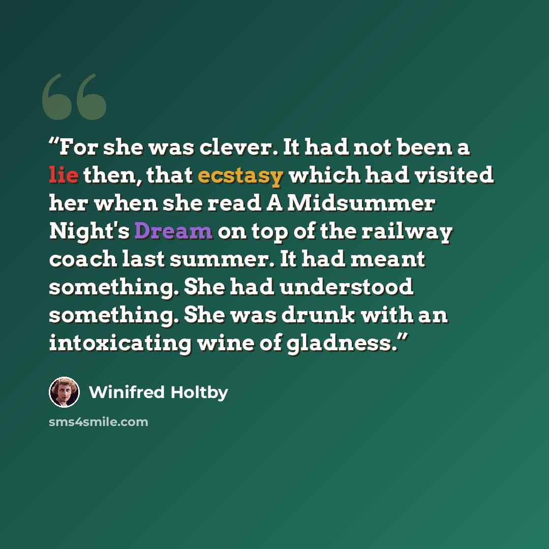 “For she was clever. It had not been a lie then, that ecstasy which had visited her when she read A Midsummer Night's Dream on top of the railway coach last summer. It had meant something. She had understood something. She was drunk with an intoxicating wine of gladness.” quote by Winifred Holtby