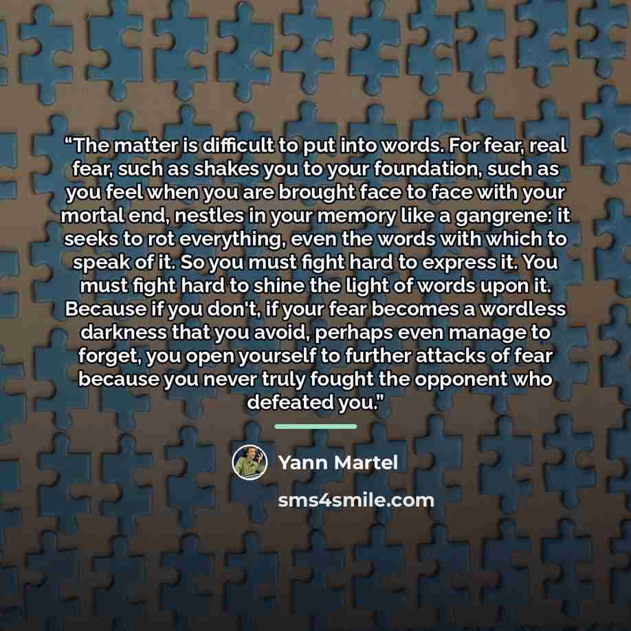 “The matter is difficult to put into words. For fear, real fear, such as shakes you to your foundation, such as you feel when you are brought face to face with your mortal end, nestles in your memory like a gangrene: it seeks to rot everything, even the words with which to speak of it. So you must…” quote by Yann Martel
