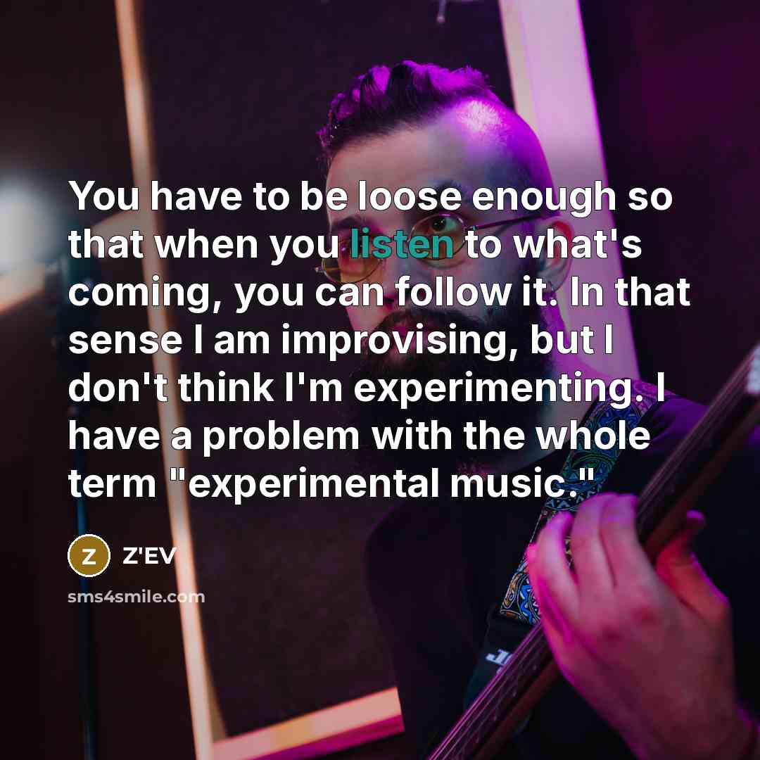 “You have to be loose enough so that when you listen to what's coming, you can follow it. In that sense I am improvising, but I don't think I'm experimenting. I have a problem with the whole term "experimental music."” quote by Z'EV