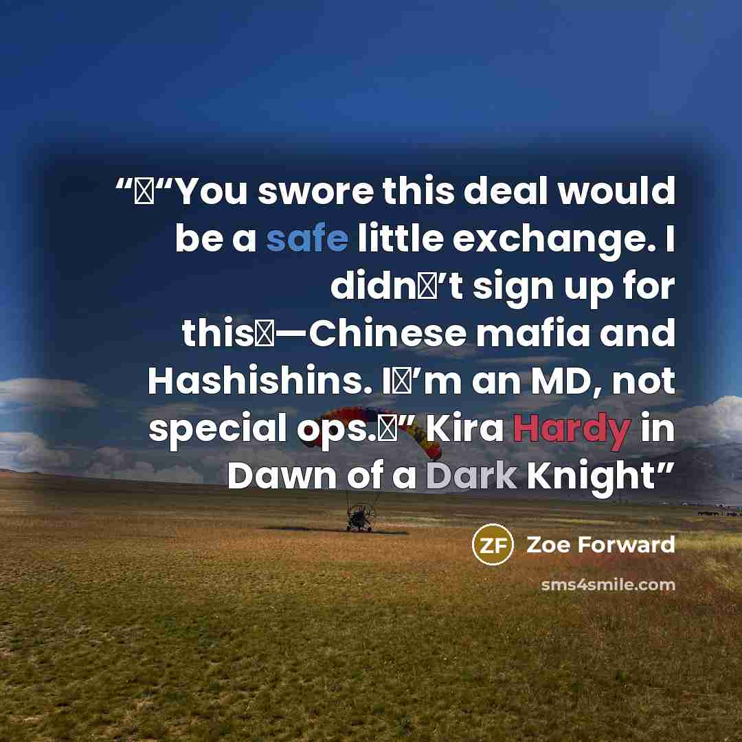“�“You swore this deal would be a safe little exchange. I didn�’t sign up for this�—Chinese mafia and Hashishins. I�’m an MD, not special ops.�” Kira Hardy in Dawn of a Dark Knight” quote by Zoe Forward