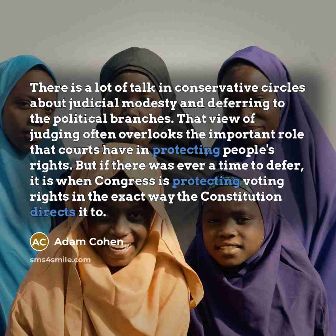 “There is a lot of talk in conservative circles about judicial modesty and deferring to the political branches. That view of judging often overlooks the important role that courts have in protecting people's rights. But if there was ever a time to defer, it is when Congress is protecting voting…” quote by Adam Cohen