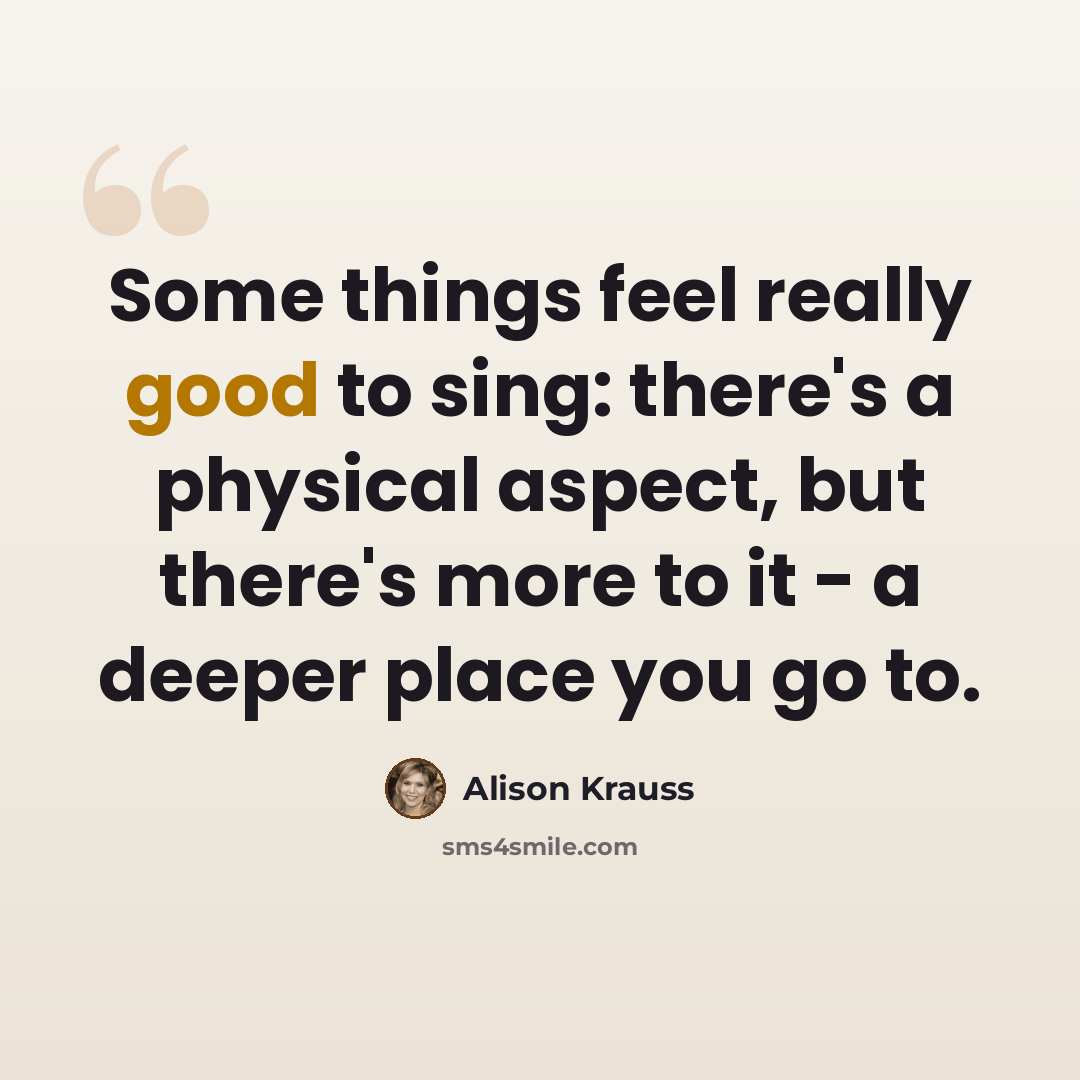 “Some things feel really good to sing: there's a physical aspect, but there's more to it - a deeper place you go to.” quote by Alison Krauss