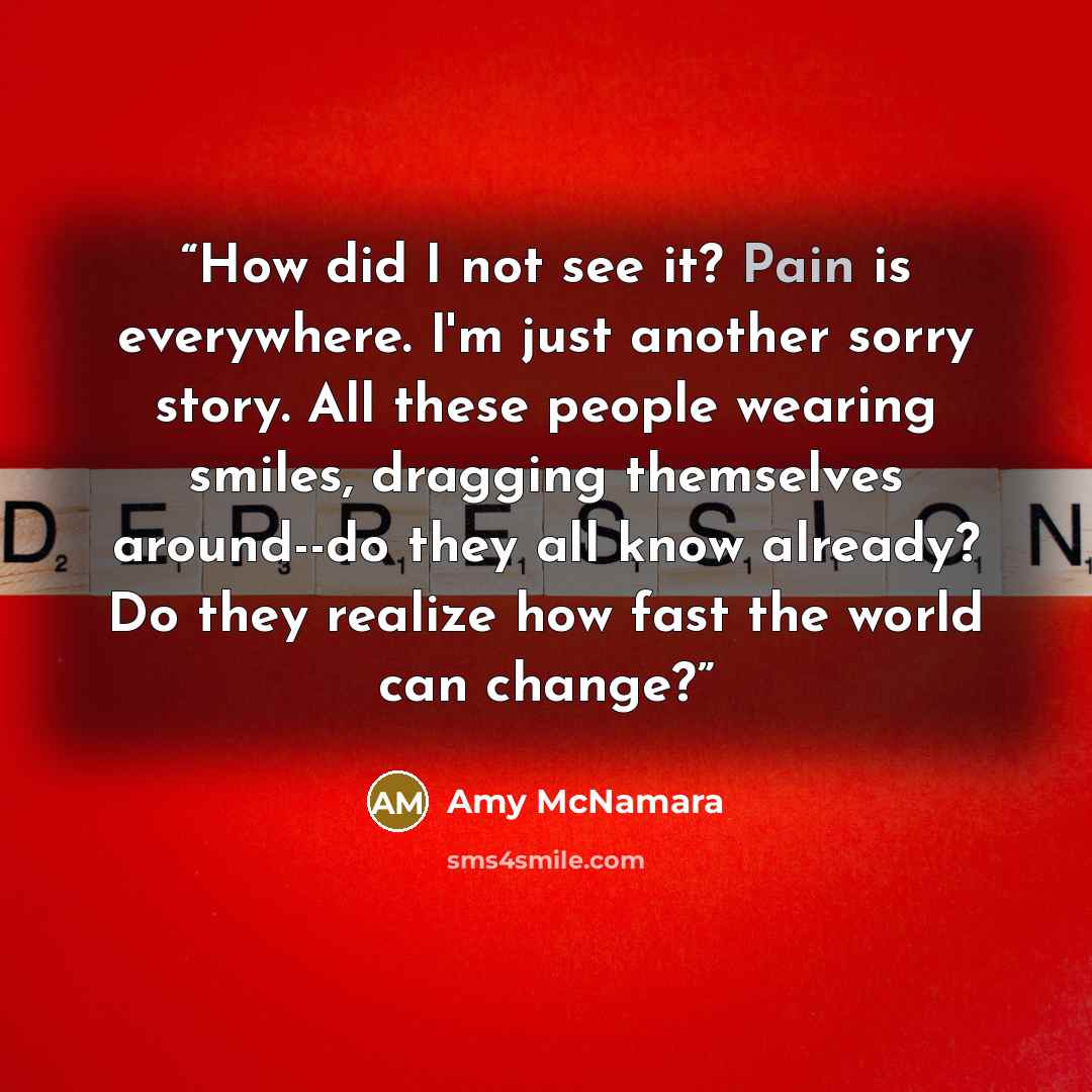 “How did I not see it? Pain is everywhere. I'm just another sorry story. All these people wearing smiles, dragging themselves around--do they all know already? Do they realize how fast the world can change?” quote by Amy McNamara