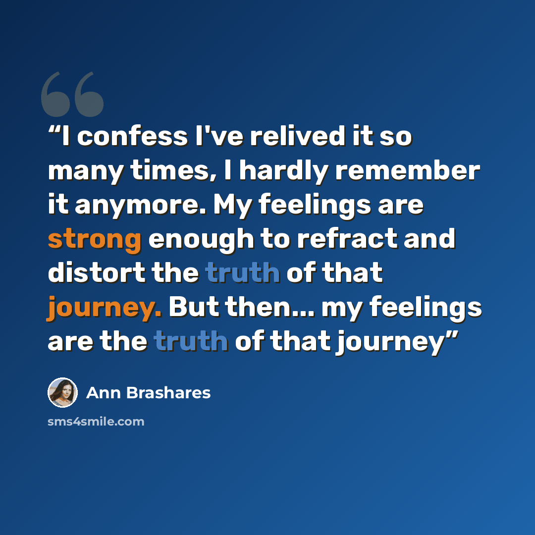 “I confess I've relived it so many times, I hardly remember it anymore. My feelings are strong enough to refract and distort the truth of that journey. But then... my feelings are the truth of that journey” quote by Ann Brashares