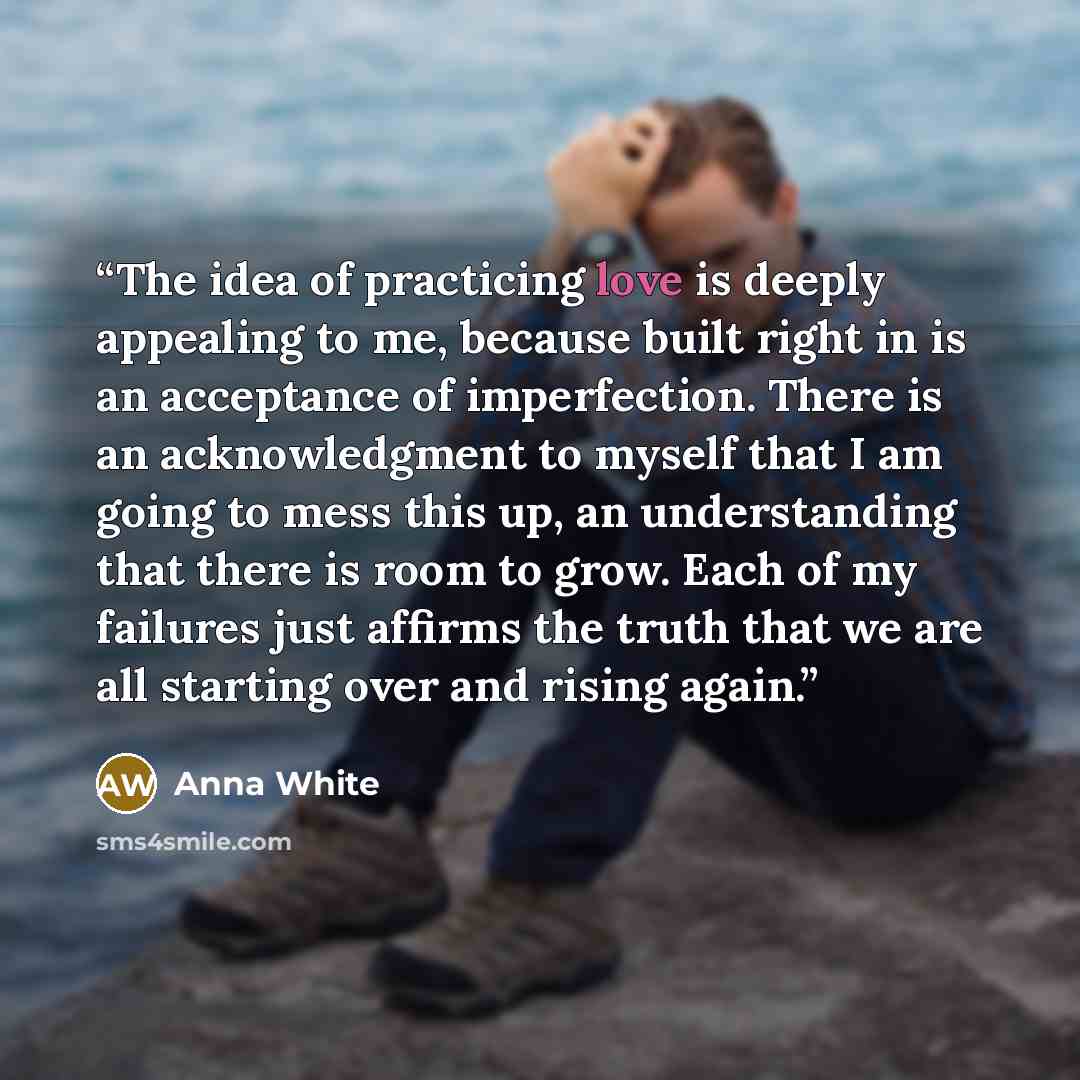 “The idea of practicing love is deeply appealing to me, because built right in is an acceptance of imperfection. There is an acknowledgment to myself that I am going to mess this up, an understanding that there is room to grow. Each of my failures just affirms the truth that we are all starting…” quote by Anna White